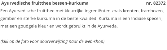Ayurvedische fruitthee bessen-kurkuma                                                   nr. 82372 Een Ayurvedische fruitthee met kleurrijke ingrediënten zoals krenten, frambozen, gember en sterke kurkuma in de beste kwaliteit. Kurkuma is een Indiase specerij met een goudgele kleur en wordt gebruikt in de Ayurveda.  (klik op de foto voor doorverwijzing naar de web-shop)